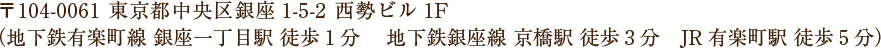 〒104-0061 東京都中央区銀座1-5-2 西勢ビル1F （地下鉄有楽町線 銀座一丁目駅 徒歩1分 地下鉄銀座線 京橋駅 徒歩3分 JR有楽町駅 徒歩5分）